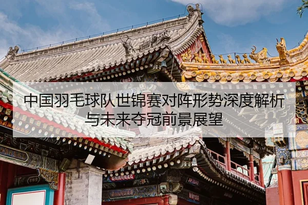 中国羽毛球队世锦赛对阵形势深度解析与未来夺冠前景展望